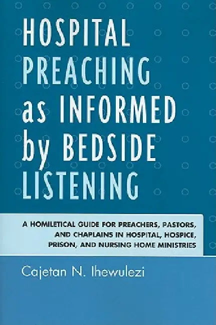 Hospital Preaching as Informed by Bedside Listening: A Homiletical Guide for Preachers, Pastors, and Chaplains in Hospital, Hospice, Prison, and Nursi by Cajetan N. Ihewulezi
