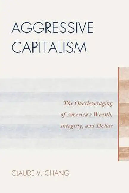 Aggressive Capitalism: The Overleveraging of America's Wealth, Integrity, and Dollar by Claude V. Chang