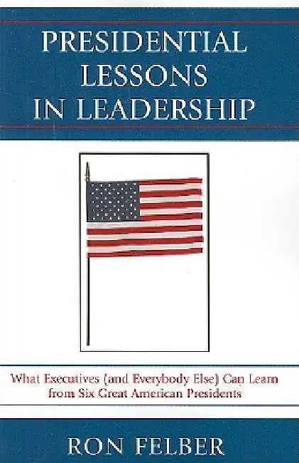 Presidential Lessons in Leadership: What Executives (and Everybody Else) Can Learn from Six Great American Presidents by Ron Felber