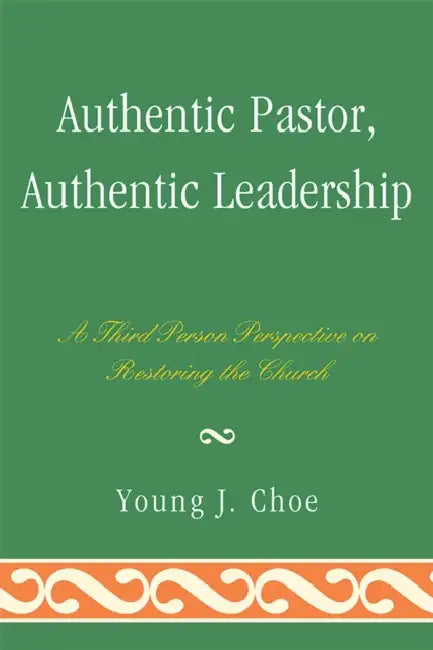 Authentic Pastor, Authentic Leadership: A Third Person Perspective on Restoring the Church by Young J. Choe