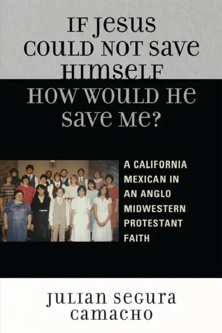 If Jesus Could Not Save Himself, How Would He Save Me?: A California Mexican in an Anglo Midwestern Protestant Faith by Julián Segura Camacho