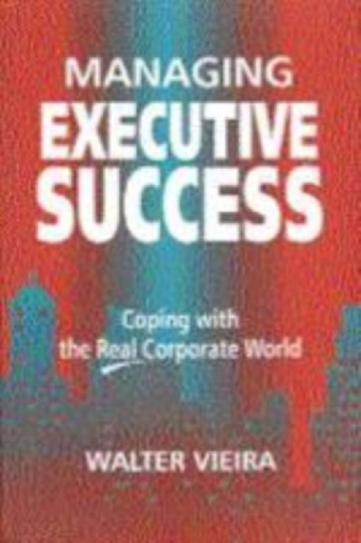 Managing Executive Success: Coping with the Real Corporate World by Walter Vieira