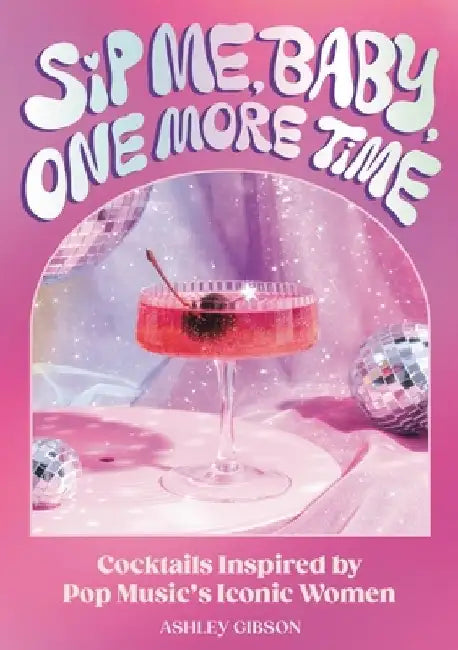 Sip Me, Baby, One More Time: Cocktails Inspired by Pop Music's Iconic Women by Ashley Gibson