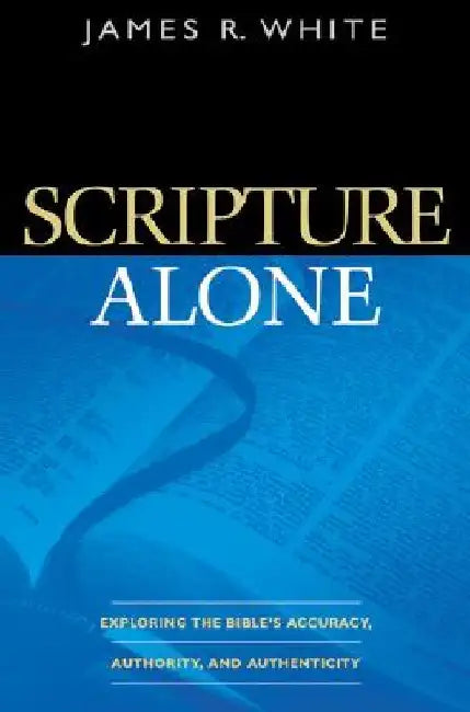 Scripture Alone: Exploring the Bible's Accuracy, Authority, and Authenticity by James R. White