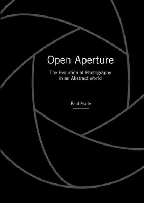 Open Aperture: The Evolution of Photography in an Abstract World by Paul Matte