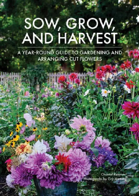 Sow, Grow, and Harvest: A Year-Round Guide to Gardening and Arranging Cut Flowers by Chantal Remmert