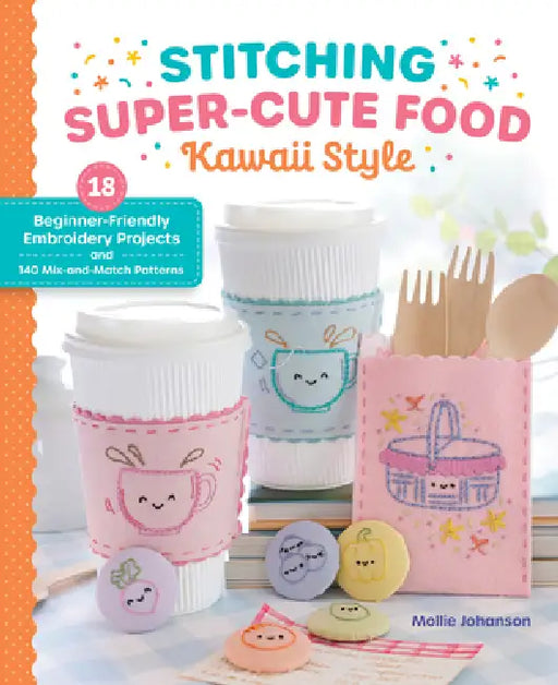 Stitching Super-Cute Food Kawaii Style: 18 Beginner-Friendly Embroidery Projects and 140 Mix-And-Match Patterns by Mollie Johanson