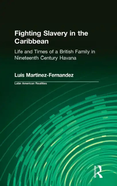 Fighting Slavery in the Caribbean: Life and Times of a British Family in Nineteenth Century Havana by Luis Martinez-Fernandez