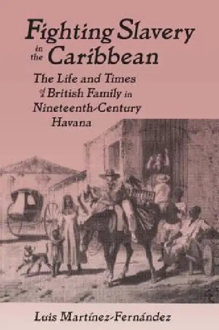 Fighting Slavery in the Caribbean: Life and Times of a British Family in Nineteenth Century Havana by Luis Martinez-Fernandez
