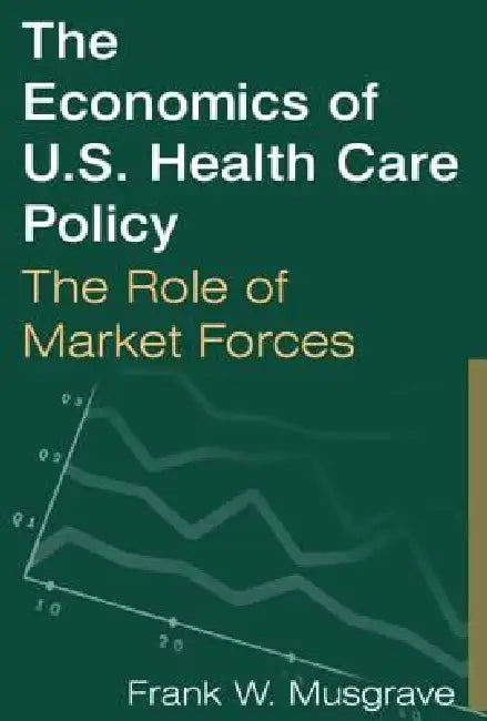 The Economics of U.S. Health Care Policy: The Role of Market Forces: The Role of Market Forces by Frank W. Musgrave