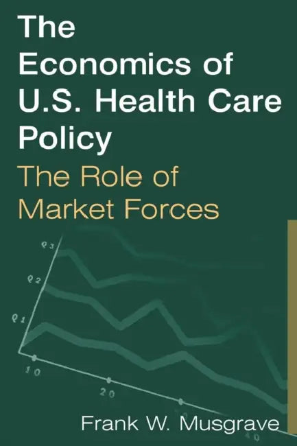 The Economics of U.S. Health Care Policy: The Role of Market Forces: The Role of Market Forces by Frank W. Musgrave
