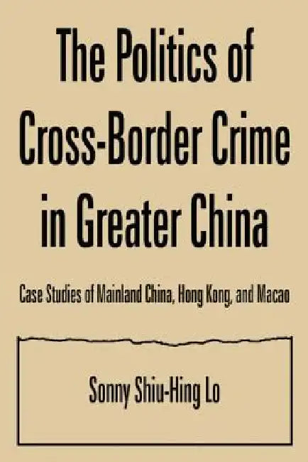 The Politics of Cross-border Crime in Greater China: Case Studies of Mainland China, Hong Kong, and Macao by Sonny Shiu-Hing Lo