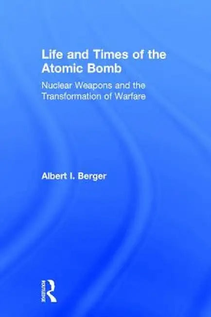 Life and Times of the Atomic Bomb: Nuclear Weapons and the Transformation of Warfare by Albert I Berger