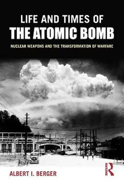 Life and Times of the Atomic Bomb: Nuclear Weapons and the Transformation of Warfare by Albert I Berger