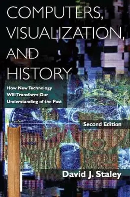 Computers, Visualization, and History: How New Technology Will Transform Our Understanding of the Past by David J Staley