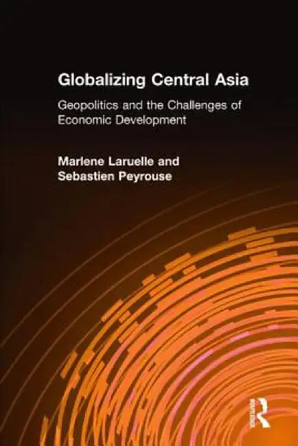Globalizing Central Asia: Geopolitics and the Challenges of Economic Development by Marlene Laruelle