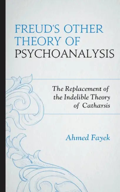 Freud's Other Theory of Psychoanalysis: The Replacement for the Indelible Theory of Catharsis by Ahmed Fayek