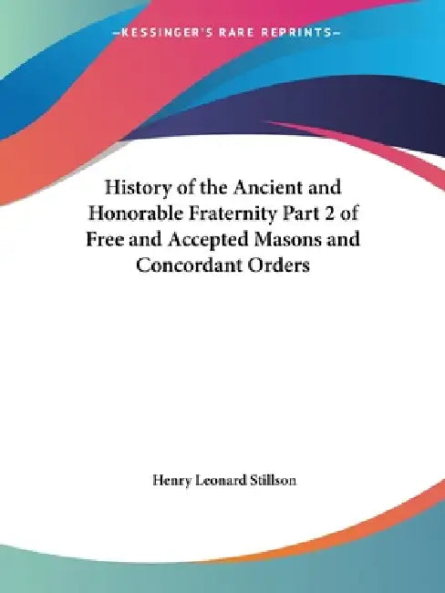 History of the Ancient and Honorable Fraternity Part 2 of Free and Accepted Masons and Concordant Orders by Henry Leonard Stillson
