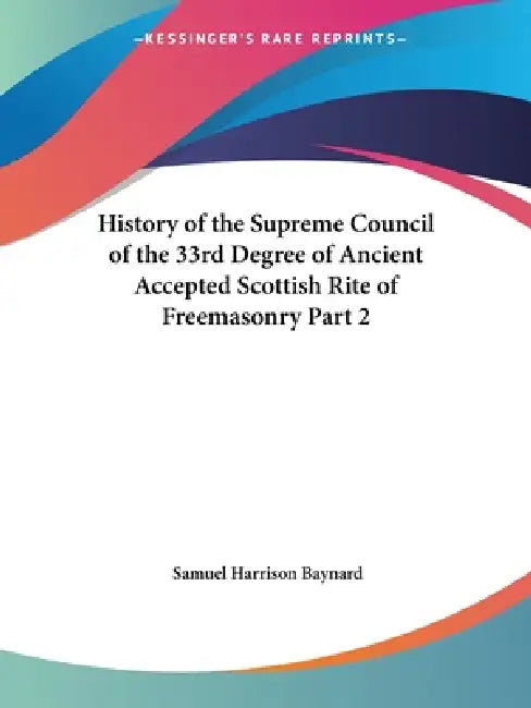 History of the Supreme Council of the 33rd Degree of Ancient Accepted Scottish Rite of Freemasonry Part 2 by Samuel Harrison Baynard