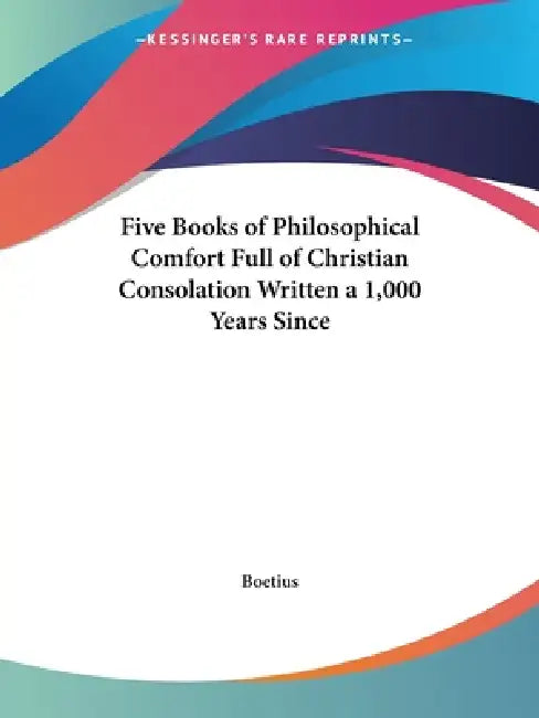 Five Books of Philosophical Comfort Full of Christian Consolation Written a 1,000 Years Since by Boetius