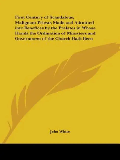 First Century of Scandalous, Malignant Priests Made and Admitted into Benefices by the Prelates in Whose Hands the Ordination of Ministers and Governm by John White