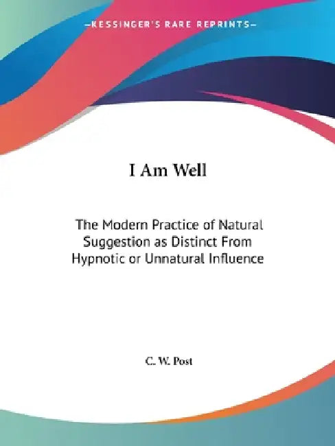 I Am Well: The Modern Practice of Natural Suggestion as Distinct From Hypnotic or Unnatural Influence by C. W. Post