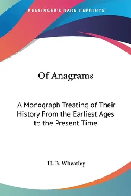 Of Anagrams: A Monograph Treating of Their History From the Earliest Ages to the Present Time by H. B. Wheatley