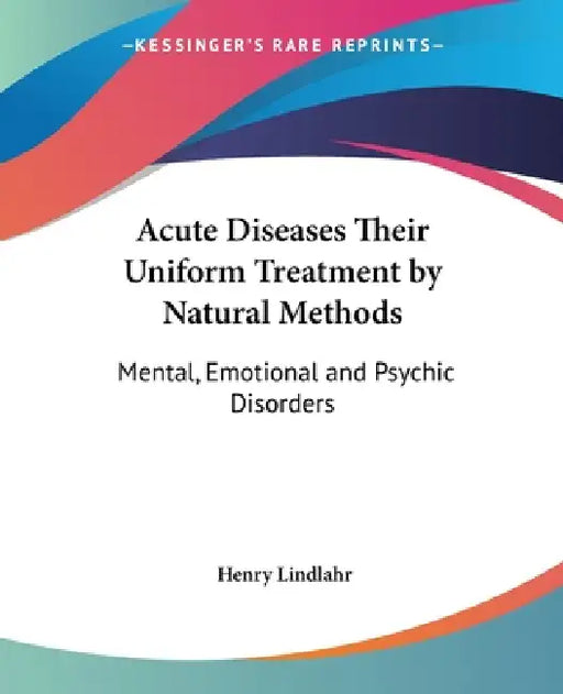 Acute Diseases Their Uniform Treatment by Natural Methods: Mental, Emotional and Psychic Disorders by Henry Lindlahr