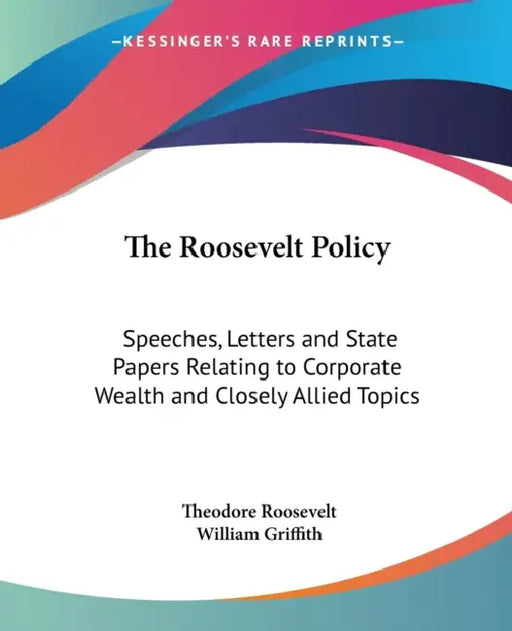 The Roosevelt Policy: Speeches, Letters and State Papers Relating to Corporate Wealth and Closely Allied Topics by Theodore Roosevelt, William Griffith