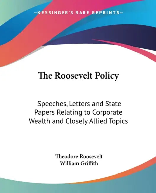 The Roosevelt Policy: Speeches, Letters and State Papers Relating to Corporate Wealth and Closely Allied Topics by Theodore Roosevelt, William Griffith