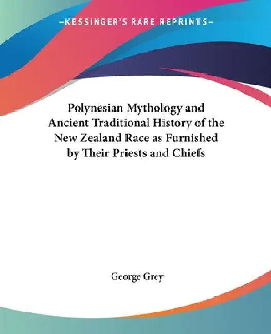 Polynesian Mythology and Ancient Traditional History of the New Zealand Race as Furnished by Their Priests and Chiefs by George Grey