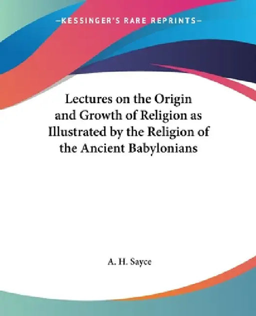 Lectures on the Origin and Growth of Religion as Illustrated by the Religion of the Ancient Babylonians by A. H. Sayce