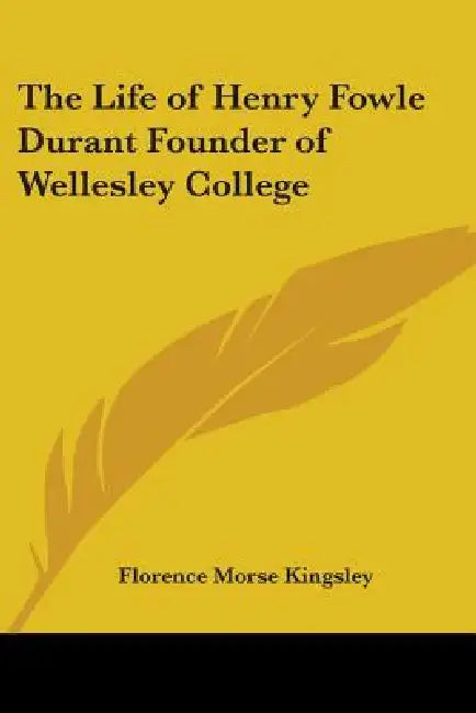 The Life of Henry Fowle Durant Founder of Wellesley College by Florence Morse Kingsley