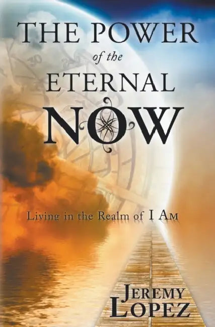 The Power of the Eternal Now: Living in the Realm of I Am by Jeremy Lopez