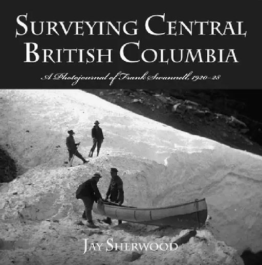 Surveying Central British Columbia: A Photojournal of Frank Swanell, 1920-28 by Jay Sherwood