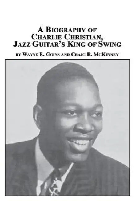 A Biography of Charlie Christian, Jazz Guitar's King of Swing by Wayne E. Goins, Craig R. McKinney