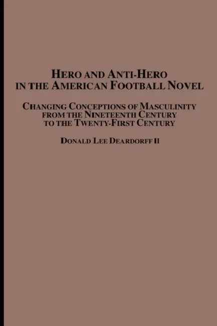 Hero and Anti-Hero in the American Football Novel: Changing Conceptions of Masculinity from the 19th Century to the 21st Century by II Deardorff Donald Lee