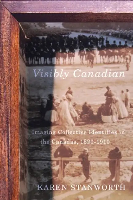 Visibly Canadian: Imaging Collective Identities in the Canadas, 1820-1910 by Karen Stanworth