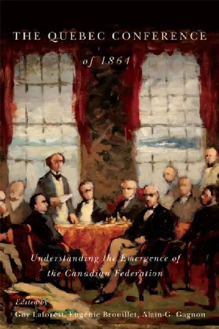 The Quebec Conference of 1864: Understanding the Emergence of the Canadian Federation by Eugenie Brouillet