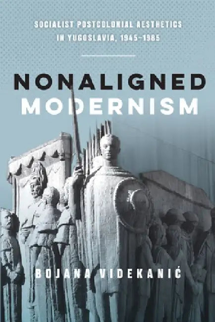 Nonaligned Modernism: Socialist Postcolonial Aesthetics in Yugoslavia, 1945-1985 by Bojana Videkanic