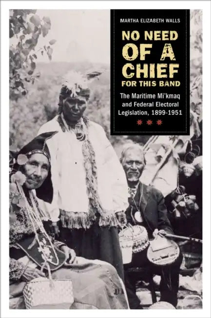 No Need of a Chief for This Band: The Maritime Mi'kmaq and Federal Electoral Legislation, 1899-1951 by Martha Elizabeth Walls