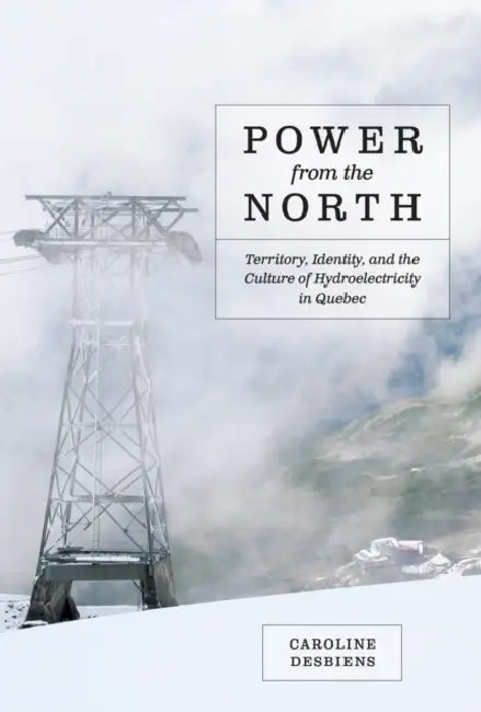 Power from the North: Territory, Identity, and the Culture of Hydroelectricity in Quebec by Caroline Desbiens