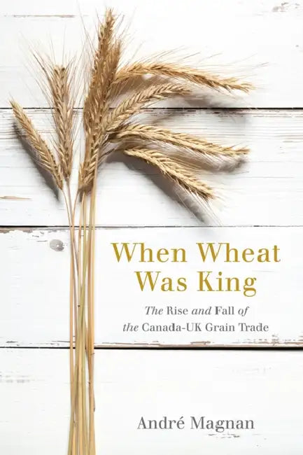 When Wheat Was King: The Rise and Fall of the Canada-UK Grain Trade by André Magnan