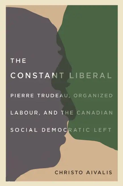 The Constant Liberal: Pierre Trudeau, Organized Labour, and the Canadian Social Democratic Left by Christo Aivalis