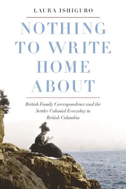Nothing to Write Home about: British Family Correspondence and the Setter Colonial Everyday in British Columbia by Laura Ishiguro