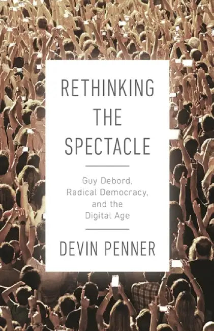 Rethinking the Spectacle: Guy Debord, Radical Democracy, and the Digital Age by David Penner