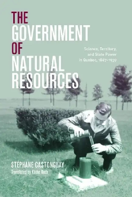 The Government of Natural Resources: Science, Territory, and State Power in Quebec, 1867-1939 by Stéphane Castonguay, Käthe Roth, Graeme Wynn