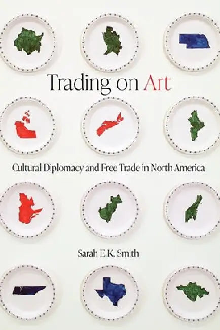 Trading on Art: Cultural Diplomacy and Free Trade in North America by Sarah E. K. Smith