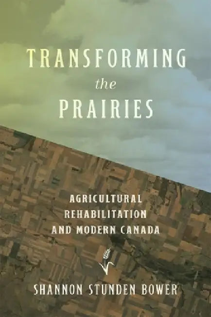 Transforming the Prairies: Agricultural Rehabilitation and Modern Canada by Shannon Stunden Bower