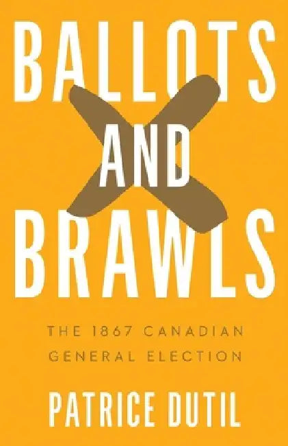 Ballots and Brawls: The 1867 Canadian General Election by Patrice Dutil